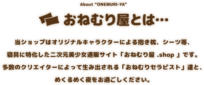 About “ONEMURI-YA” おねむり屋とは… 当ショップはオリジナルキャラクターによる抱き枕、シーツ等、寝具に特化した二次元美少女通販サイト「おねむり屋 .shop 」です。多数のクリエイターによって生み出される「おねむりセラピスト」達と、めくるめく夜をお過ごしください。