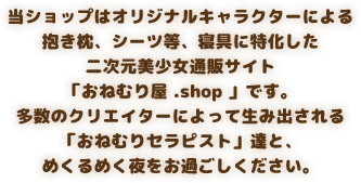 当ショップはオリジナルキャラクターによる抱き枕、シーツ等、寝具に特化した二次元美少女通販サイト「おねむり屋 .shop 」です。多数のクリエイターによって生み出される「おねむりセラピスト」達と、めくるめく夜をお過ごしください。